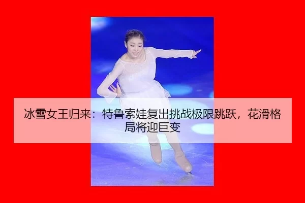 冰雪女王归来：特鲁索娃复出挑战极限跳跃，花滑格局将迎巨变
