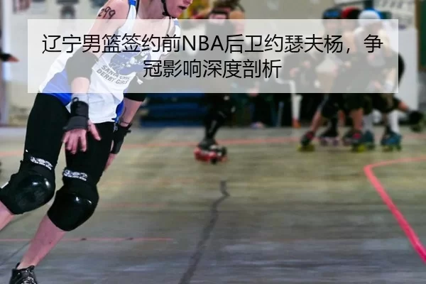 辽宁男篮签约前NBA后卫约瑟夫杨，争冠影响深度剖析