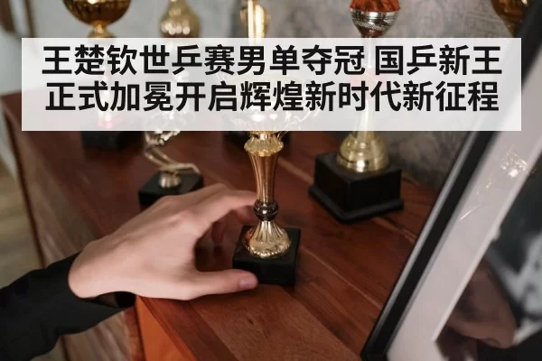 王楚钦世乒赛男单夺冠 国乒新王正式加冕开启辉煌新时代新征程